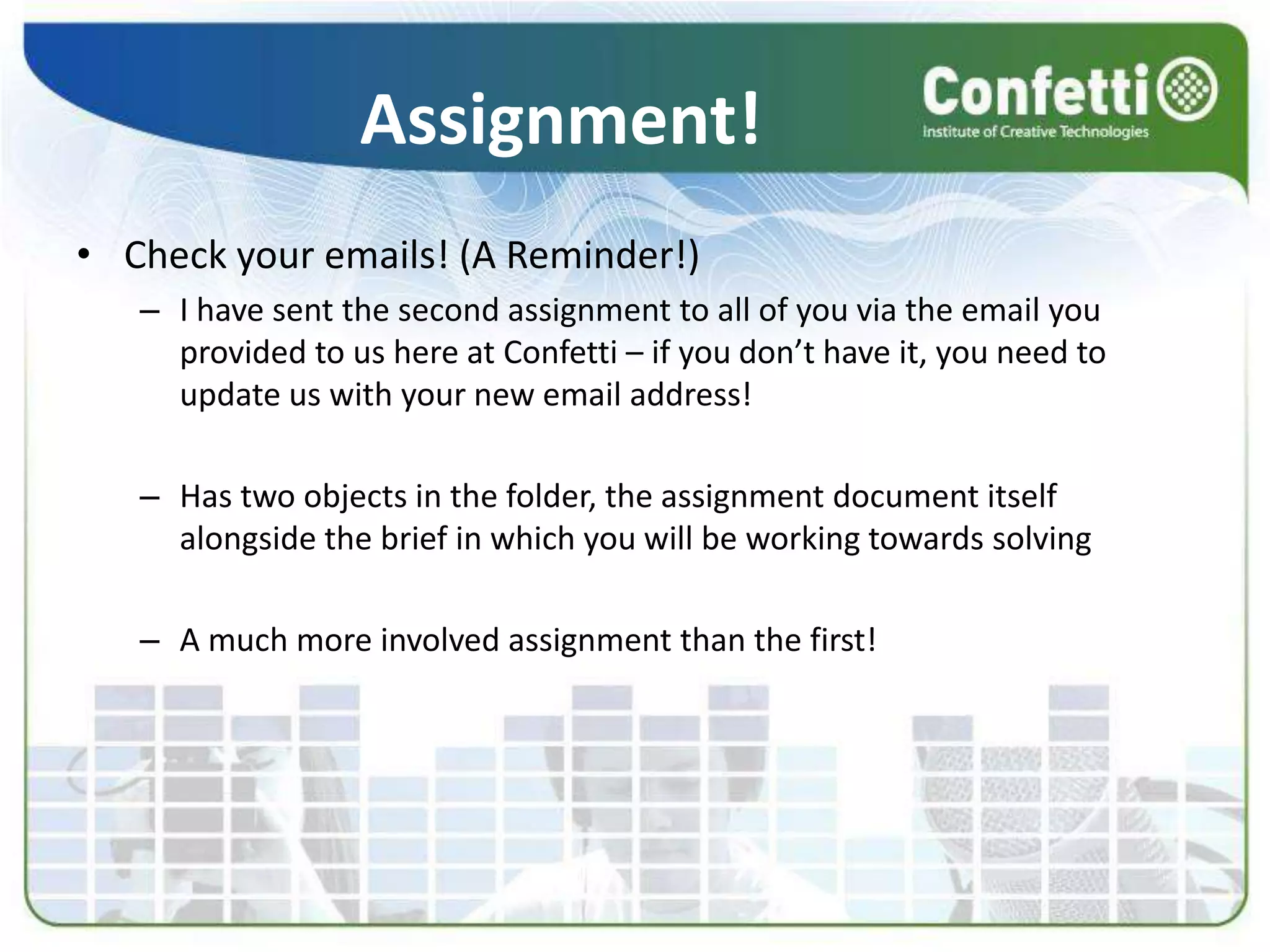 Assignment!
• Check your emails! (A Reminder!)
– I have sent the second assignment to all of you via the email you
provided to us here at Confetti – if you don’t have it, you need to
update us with your new email address!
– Has two objects in the folder, the assignment document itself
alongside the brief in which you will be working towards solving
– A much more involved assignment than the first!
 