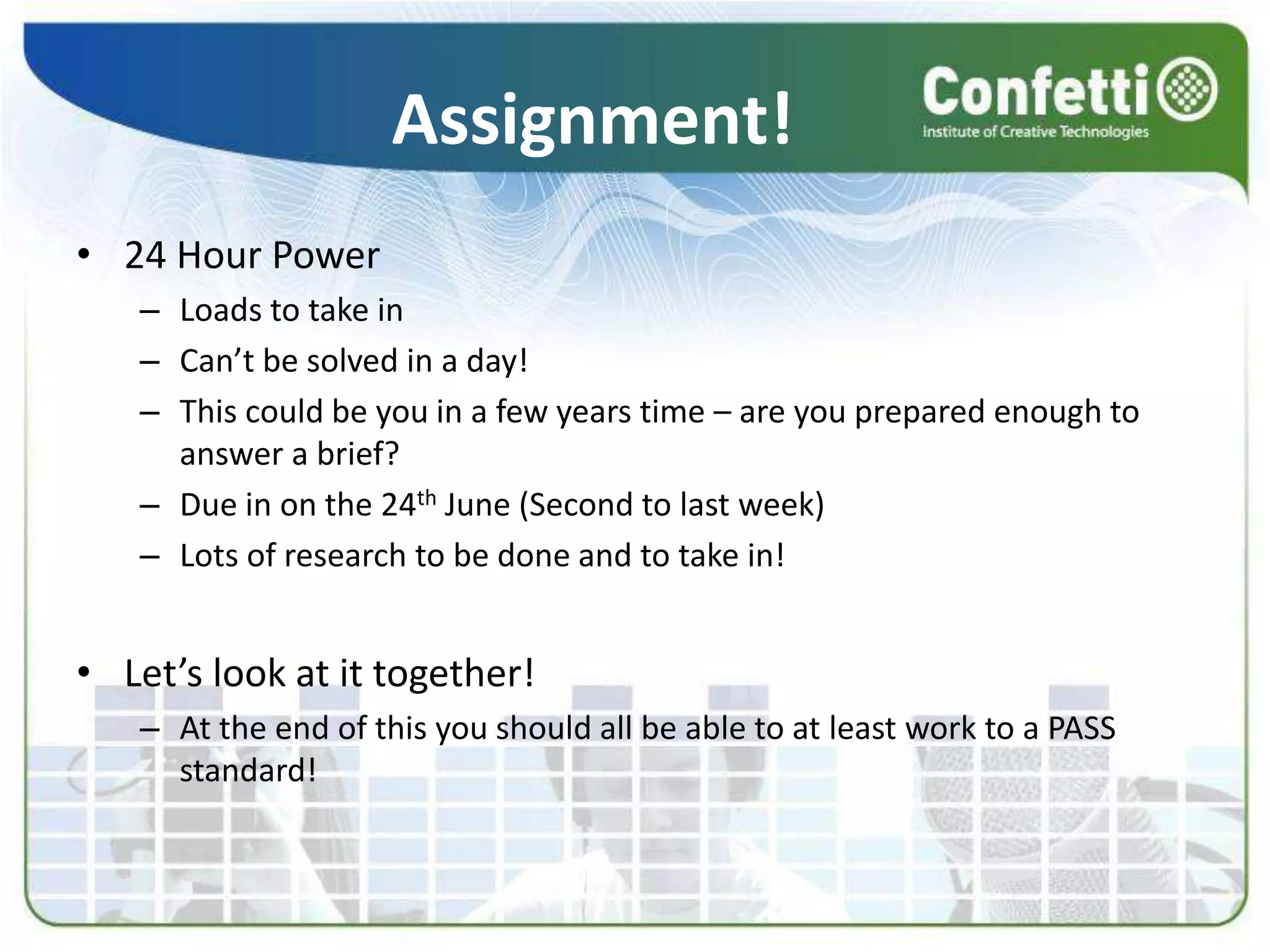 Assignment!
• 24 Hour Power
– Loads to take in
– Can’t be solved in a day!
– This could be you in a few years time – are you prepared enough to
answer a brief?
– Due in on the 24th June (Second to last week)
– Lots of research to be done and to take in!
• Let’s look at it together!
– At the end of this you should all be able to at least work to a PASS
standard!
 