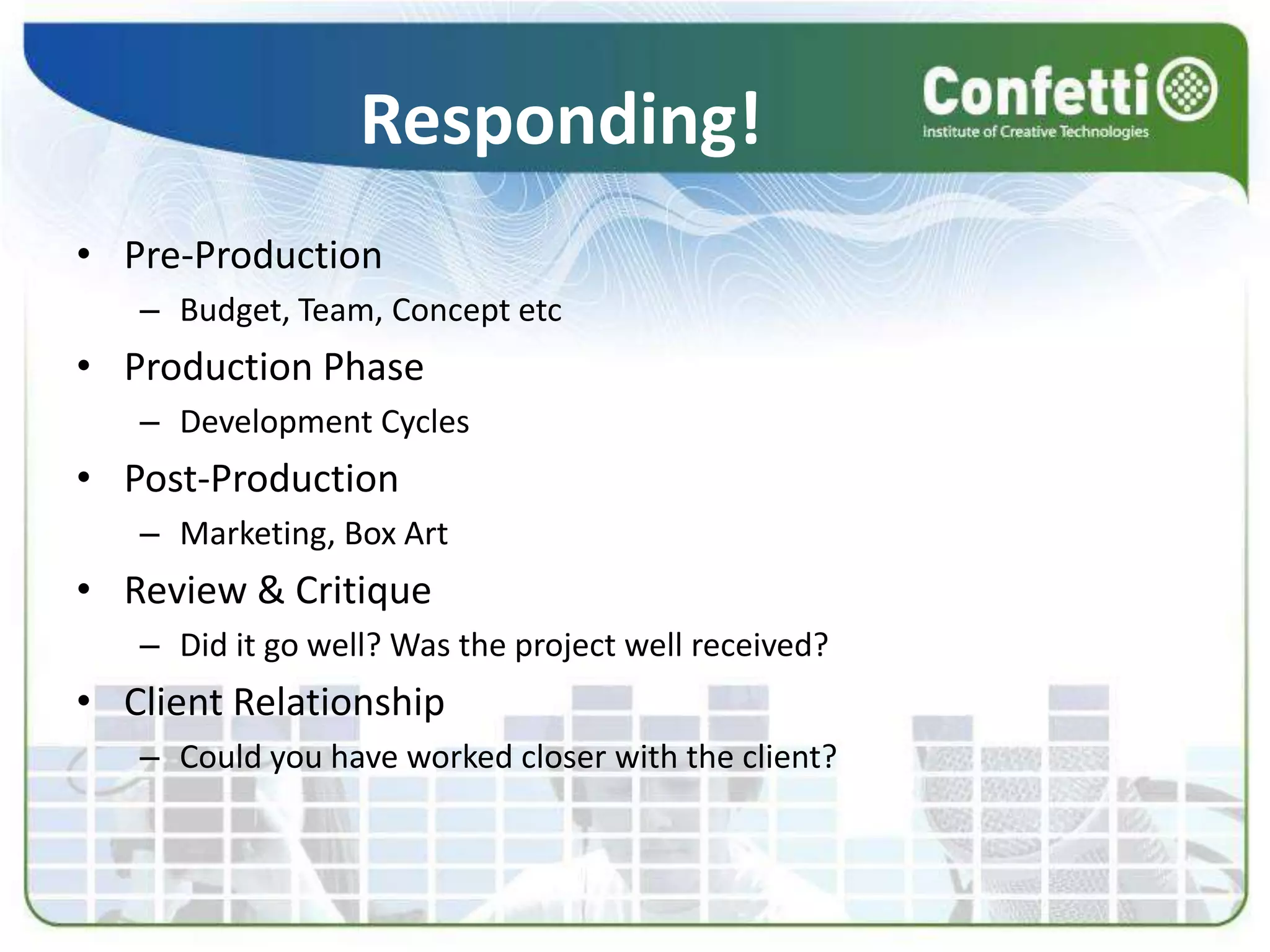Responding!
• Pre-Production
– Budget, Team, Concept etc
• Production Phase
– Development Cycles
• Post-Production
– Marketing, Box Art
• Review & Critique
– Did it go well? Was the project well received?
• Client Relationship
– Could you have worked closer with the client?
 