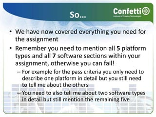 So…We have now covered everything you need for the assignmentRemember you need to mention all 5 platform types and all 7 software sections within your assignment, otherwise you can fail!For example for the pass criteria you only need to describe one platform in detail but you still need to tell me about the othersYou need to also tell me about two software types in detail but still mention the remaining five