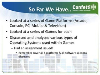 So Far We Have..Looked at a series of Game Platforms (Arcade, Console, PC, Mobile & Television)Looked at a series of Games for eachDiscussed and analysed various types of Operating Systems used within GamesHad an assignment issued!Remember cover all 5 platforms & all software sections discussed