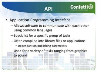 APIApplication Programming InterfaceAllows software to communicate with each other using common languagesSpecialist for a specific group of tasksOften compiled into library files or applicationsDependant on publishing parametersUsed for a variety of tasks ranging from graphics to sound