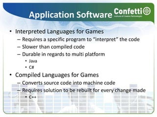 Application SoftwareInterpreted Languages for GamesRequires a specific program to “interpret” the codeSlower than compiled codeDurable in regards to multi platformJavaC#Compiled Languages for GamesConverts source code into machine codeRequires solution to be rebuilt for every change madeC++