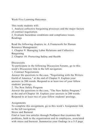 Week Five Learning Outcomes
This week students will:
1. Analyze collective bargaining processes and the major factors
of contract negotiation.
2. Evaluate hazardous conditions and compliance issues.
Readings
Read the following chapters in: A Framework for Human
Resource Management:
1. Chapter 9: Managing Labor Relations and Collective
Bargaining
2. Chapter 10: Protecting Safety and Health
Discussions
To participate in the following Discussion Forums, go to this
week's Discussion link in the left navigation:
1. Contract Negotiations
Answer the questions to the case, "Negotiating with the Writers
Guild of America," at the end of Chapter 9. Explain your
answers in 200 words. Respond to at least two of your fellow
students' postings.
2. The New Safety Program
Answer the questions to the case, "The New Safety Program,"
at the end of Chapter 10. Explain your answers in 200 words.
Respond to at least two of your fellow students' postings.
Assignments
To complete this assignment, go to this week's Assignment link
in the left navigation:
Stress and Burnout
Find at least two articles through ProQuest that examines the
problems, both to the organization and its employees, associated
with stress and burnout. Summarize your findings in a 3-5 page
 