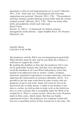 agreement is that no real bargaining has yet to occur” (Dessler,
2011, 278). Each side was “well prepared with firm data
supporting your position” (Dessler, 2011, 278). “The producers
said they wanted a profit-splitting system rather than the current
residual system” (Dessler, 2011, 278). There are many other
skills and guidelines which each side used.
David Teeter
Dessler, G. (2011). A framework for human resource
management (sixth edition). Upper Saddler River, NJ, Pearson
Education, Inc.
Jennifer Moore
6/26/2013 6:50:10 PM
The producers said the WGA was not bargaining in good faith.
What did they mean by that, and do you think the evidence is
sufficient to support the claim?
By pushing the deadline as they did, the producers felt it was
not in good faith, because they felt they were attempting to
avoid the deadline at all costs.WGA had primary issues that
needed to be addressed such as writers’ credits, residuals,
education, legislation registration of written materials, and most
important the enforcement of contracts (Morphis, 2012). It is
possible to get the same work done by other writers who are
desperate to get in and write. Some will work for free to be
discovered just to make money. I spoke to my brother in law
who is a writer, he told me that in order to be in the Guild you
have to write a project that is acceptable under the WGA to be
created for it. There is a point system. There has to be 24 points
made in three years, which means that they use highly
experienced writers. The producers of a company would still
hire not so qualified writers if they wanted too at any time. The
 