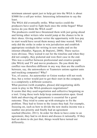 minimum amount spent just to help get into the WGA is about
$3000 for a sell per writer. Interesting information to say the
least.
The WGA did eventually strike. What tactics could the
producers have used to fight back once the strike began? What
tactics do you think the WGA used?
The producers could have threatened them with just going ahead
and hiring other writers who would jump at the chance to be in
their shoes. Giving another writer the opportunity with less pay
to start would have saved them money and time wasted. WGA
only did the strike in order to win jurisdiction and establish
appropriate residuals for writing in new media and on the
internet (Handler, Nguyen, & Depietri, 2008). There tactics
were obvious. They waited it out for the timeline and when they
did not comply, they picketed and won their case in the end.
This was a conflict between professional and creative people
(the WGA) and TV and movie producers. Do you think the
conflict was therefore different in any way than are the conflicts
between, say, the autoworkers or Teamsters unions against auto
and trucking companies? Why?
Yes, of course. An autoworker or Union worker will not work
free, but a writer would just to get their start in the company. It
is a completely a different scenario.
What position (with examples, please) did negotiating skills
seem to play in the WGA-producers negotiations?
It seems that they used negotiation and collective bargaining as
a tool. Using these tools help keep communication open. Good
faith and observing all agreements is essential for a good
outcome. They tried to come up with strategies to fix the
problem. They had to listen to the issues they had. For example,
focusing on, such as how to divide the new media income was a
number one priority and finally had an agreement
reached (Dessler, 2011). In order for them to have come to an
agreement, they had to sit down and discuss it rationally. If they
had sat down to do just that, things would have turned out
differently.
 