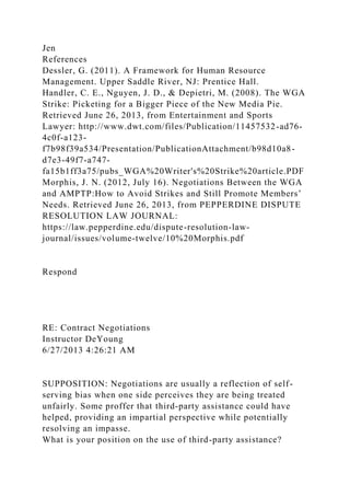 Jen
References
Dessler, G. (2011). A Framework for Human Resource
Management. Upper Saddle River, NJ: Prentice Hall.
Handler, C. E., Nguyen, J. D., & Depietri, M. (2008). The WGA
Strike: Picketing for a Bigger Piece of the New Media Pie.
Retrieved June 26, 2013, from Entertainment and Sports
Lawyer: http://www.dwt.com/files/Publication/11457532-ad76-
4c0f-a123-
f7b98f39a534/Presentation/PublicationAttachment/b98d10a8-
d7e3-49f7-a747-
fa15b1ff3a75/pubs_WGA%20Writer's%20Strike%20article.PDF
Morphis, J. N. (2012, July 16). Negotiations Between the WGA
and AMPTP:How to Avoid Strikes and Still Promote Members’
Needs. Retrieved June 26, 2013, from PEPPERDINE DISPUTE
RESOLUTION LAW JOURNAL:
https://law.pepperdine.edu/dispute-resolution-law-
journal/issues/volume-twelve/10%20Morphis.pdf
Respond
RE: Contract Negotiations
Instructor DeYoung
6/27/2013 4:26:21 AM
SUPPOSITION: Negotiations are usually a reflection of self-
serving bias when one side perceives they are being treated
unfairly. Some proffer that third-party assistance could have
helped, providing an impartial perspective while potentially
resolving an impasse.
What is your position on the use of third-party assistance?
 
