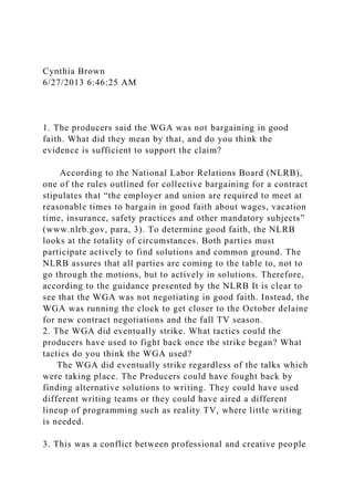 Cynthia Brown
6/27/2013 6:46:25 AM
1. The producers said the WGA was not bargaining in good
faith. What did they mean by that, and do you think the
evidence is sufficient to support the claim?
According to the National Labor Relations Board (NLRB),
one of the rules outlined for collective bargaining for a contract
stipulates that “the employer and union are required to meet at
reasonable times to bargain in good faith about wages, vacation
time, insurance, safety practices and other mandatory subjects”
(www.nlrb.gov, para, 3). To determine good faith, the NLRB
looks at the totality of circumstances. Both parties must
participate actively to find solutions and common ground. The
NLRB assures that all parties are coming to the table to, not to
go through the motions, but to actively in solutions. Therefore,
according to the guidance presented by the NLRB It is clear to
see that the WGA was not negotiating in good faith. Instead, the
WGA was running the clock to get closer to the October delaine
for new contract negotiations and the fall TV season.
2. The WGA did eventually strike. What tactics could the
producers have used to fight back once the strike began? What
tactics do you think the WGA used?
The WGA did eventually strike regardless of the talks which
were taking place. The Producers could have fought back by
finding alternative solutions to writing. They could have used
different writing teams or they could have aired a different
lineup of programming such as reality TV, where little writing
is needed.
3. This was a conflict between professional and creative people
 