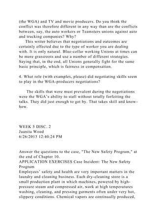 (the WGA) and TV and movie producers. Do you think the
conflict was therefore different in any way than are the conflicts
between, say, the auto workers or Teamsters unions against auto
and trucking companies? Why?
This writer believes that negotiations and outcomes are
certainly effected due to the type of worker you are dealing
with. It is only natural. Blue-collar working Unions at times can
be more grassroots and use a number of different strategies.
Saying that, in the end, all Unions generally fight for the same
basic principle, which is fairness in compensation.
4. What role (with examples, please) did negotiating skills seem
to play in the WGA-producers negotiations?
The skills that were must prevalent during the negotiations
were the WGA’s ability to stall without totally forfeiting the
talks. They did just enough to get by. That takes skill and know-
how.
WEEK 5 DISC. 2
Juanita Wood
6/26/2013 12:40:24 PM
Answer the questions to the case, "The New Safety Program," at
the end of Chapter 10.
APPLICATION EXERCISES Case Incident: The New Safety
Program
Employees’ safety and health are very important matters in the
laundry and cleaning business. Each dry-cleaning store is a
small production plant in which machines, powered by high-
pressure steam and compressed air, work at high temperatures
washing, cleaning, and pressing garments often under very hot,
slippery conditions. Chemical vapors are continually produced,
 
