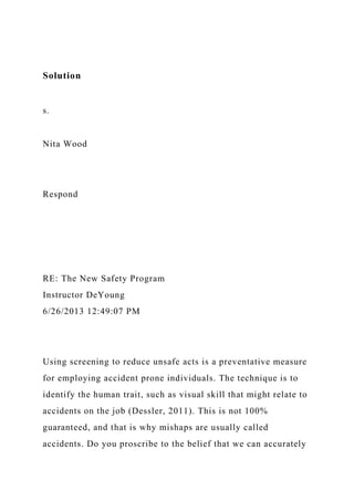 Solution
s.
Nita Wood
Respond
RE: The New Safety Program
Instructor DeYoung
6/26/2013 12:49:07 PM
Using screening to reduce unsafe acts is a preventative measure
for employing accident prone individuals. The technique is to
identify the human trait, such as visual skill that might relate to
accidents on the job (Dessler, 2011). This is not 100%
guaranteed, and that is why mishaps are usually called
accidents. Do you proscribe to the belief that we can accurately
 
