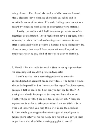 being cleaned. The chemicals used would be another hazard.
Many cleaners leave cleaning chemicals unlocked and in
unsuitable areas of the store. Piles of clothing can also act as a
hazard by blocking walk areas or obstructing work stations.
Lastly, the racks which hold customer garments are often
electrical or automated. These racks must have a capacity limit;
however, in this writer’s dry-cleaning store these racks are
often overloaded which presents a hazard. I have visited my dry
cleaners many times and I have never witnessed any of the
employees wearing any kind of protective gear or clothing.
2. Would it be advisable for such a firm to set up a procedure
for screening out accident-prone individuals?
I don’t advise that a screening process be done for
uncoordinated or accident prone individuals. The testing would
almost be impossible. I at times consider myself accident-prone
because I fall so much but how can you test me for that? A
work place should be prepared for any accidents that occur
whether those involved are accident prone or not. Accidents
happen and in order to take precautions I do not think it is to
wean out those who you may think will cause the accident.
3. How would you suggest that owners get all employees to
behave more safely at work? Also, how would you advise them
to get those who should be wearing goggles to do so?
 