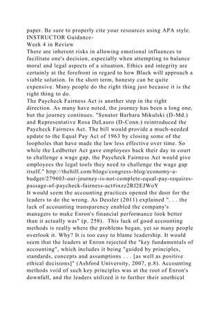 paper. Be sure to properly cite your resources using APA style.
INSTRUCTOR Guidance-
Week 4 in Review
There are inherent risks in allowing emotional influences to
facilitate one's decision, especially when attempting to balance
moral and legal aspects of a situation. Ethics and integrity are
certainly at the forefront in regard to how Black will approach a
viable solution. In the short term, honesty can be quite
expensive. Many people do the right thing just because it is the
right thing to do.
The Paycheck Fairness Act is another step in the right
direction. As many have noted, the journey has been a long one,
but the journey continues. "Senator Barbara Mikulski (D-Md.)
and Representative Rosa DeLauro (D-Conn.) reintroduced the
Paycheck Fairness Act. The bill would provide a much-needed
update to the Equal Pay Act of 1963 by closing some of the
loopholes that have made the law less effective over time. So
while the Ledbetter Act gave employees back their day in court
to challenge a wage gap, the Paycheck Fairness Act would give
employees the legal tools they need to challenge the wage gap
itself." http://thehill.com/blogs/congress-blog/economy-a-
budget/279603-our-journey-is-not-complete-equal-pay-requires-
passage-of-paycheck-fairness-act#ixzz2Rf2EJWoY
It would seem the accounting practices opened the door for the
leaders to do the wrong. As Dessler (2011) explained ". . . the
lack of accounting transparency enabled the company's
managers to make Enron's financial performance look better
than it actually was" (p. 258). This lack of good accounting
methods is really where the problems began, yet so many people
overlook it. Why? It is too easy to blame leadership. It would
seem that the leaders at Enron rejected the "key fundamentals of
accounting", which includes it being "guided by principles,
standards, concepts and assumptions . . . [as well as positive
ethical decisions]" (Ashford University, 2007, p.8). Accounting
methods void of such key principles was at the root of Enron's
downfall, and the leaders utilized it to further their unethical
 