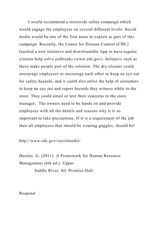 I would recommend a storewide safety campaign which
would engage the employees on several different levels. Social
media would be one of the first areas to exploit as part of this
campaign. Recently, the Center for Disease Control (CDC)
lunched a new initiative and downloadable App to have regular
citizens help solve outbreaks (www.cdc.gov). Initiative such as
these make people part of the solution. The dry-cleaner could
encourage employees to encourage each other to keep an eye out
for safety hazards, and it could also enlist the help of costumers
to keep an eye out and report hazards they witness while in the
store. They could email or text their concerns to the store
manager. The owners need to be hands on and provide
employees with all the details and reasons why it is so
important to take precautions. If it is a requirement of the job
then all employees that should be wearing goggles, should be!
http://www.cdc.gov/socialmedia/
Dessler, G. (2011). A Framework for Human Resource
Management (6th ed.). Upper
Saddle River, NJ: Prentice Hall.
Respond
 