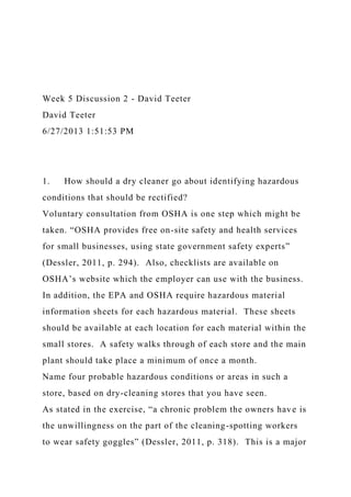 Week 5 Discussion 2 - David Teeter
David Teeter
6/27/2013 1:51:53 PM
1. How should a dry cleaner go about identifying hazardous
conditions that should be rectified?
Voluntary consultation from OSHA is one step which might be
taken. “OSHA provides free on-site safety and health services
for small businesses, using state government safety experts”
(Dessler, 2011, p. 294). Also, checklists are available on
OSHA’s website which the employer can use with the business.
In addition, the EPA and OSHA require hazardous material
information sheets for each hazardous material. These sheets
should be available at each location for each material within the
small stores. A safety walks through of each store and the main
plant should take place a minimum of once a month.
Name four probable hazardous conditions or areas in such a
store, based on dry-cleaning stores that you have seen.
As stated in the exercise, “a chronic problem the owners have is
the unwillingness on the part of the cleaning-spotting workers
to wear safety goggles” (Dessler, 2011, p. 318). This is a major
 
