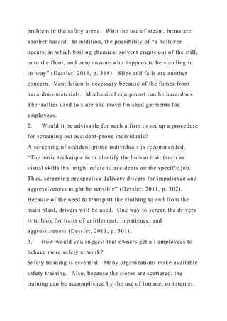 problem in the safety arena. With the use of steam, burns are
another hazard. In addition, the possibility of “a boilover
occurs, in which boiling chemical solvent erupts out of the still,
onto the floor, and onto anyone who happens to be standing in
its way” (Dessler, 2011, p. 318). Slips and falls are another
concern. Ventilation is necessary because of the fumes from
hazardous materials. Mechanical equipment can be hazardous.
The trollies used to store and move finished garments for
employees.
2. Would it be advisable for such a firm to set up a procedure
for screening out accident-prone individuals?
A screening of accident-prone individuals is recommended.
“The basic technique is to identify the human trait (such as
visual skill) that might relate to accidents on the specific job.
Thus, screening prospective delivery drivers for impatience and
aggressiveness might be sensible” (Dessler, 2011, p. 302).
Because of the need to transport the clothing to and from the
main plant, drivers will be used. One way to screen the drivers
is to look for traits of entitlement, impatience, and
aggressiveness (Dessler, 2011, p. 301).
3. How would you suggest that owners get all employees to
behave more safely at work?
Safety training is essential. Many organizations make available
safety training. Also, because the stores are scattered, the
training can be accomplished by the use of intranet or internet.
 