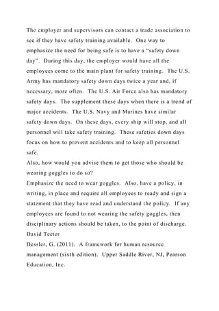 The employer and supervisors can contact a trade association to
see if they have safety training available. One way to
emphasize the need for being safe is to have a “safety down
day”. During this day, the employer would have all the
employees come to the main plant for safety training. The U.S.
Army has mandatory safety down days twice a year and, if
necessary, more often. The U.S. Air Force also has mandatory
safety days. The supplement these days when there is a trend of
major accidents. The U.S. Navy and Marines have similar
safety down days. On these days, every ship will stop, and all
personnel will take safety training. These safeties down days
focus on how to prevent accidents and to keep all personnel
safe.
Also, how would you advise them to get those who should be
wearing goggles to do so?
Emphasize the need to wear goggles. Also, have a policy, in
writing, in place and require all employees to ready and sign a
statement that they have read and understand the policy. If any
employees are found to not wearing the safety goggles, then
disciplinary actions should be taken, to the point of discharge.
David Teeter
Dessler, G. (2011). A framework for human resource
management (sixth edition). Upper Saddle River, NJ, Pearson
Education, Inc.
 