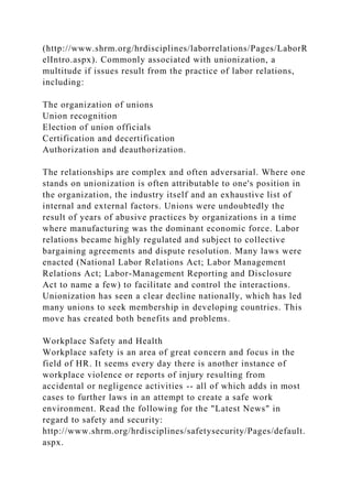 (http://www.shrm.org/hrdisciplines/laborrelations/Pages/LaborR
elIntro.aspx). Commonly associated with unionization, a
multitude if issues result from the practice of labor relations,
including:
The organization of unions
Union recognition
Election of union officials
Certification and decertification
Authorization and deauthorization.
The relationships are complex and often adversarial. Where one
stands on unionization is often attributable to one's position in
the organization, the industry itself and an exhaustive list of
internal and external factors. Unions were undoubtedly the
result of years of abusive practices by organizations in a time
where manufacturing was the dominant economic force. Labor
relations became highly regulated and subject to collective
bargaining agreements and dispute resolution. Many laws were
enacted (National Labor Relations Act; Labor Management
Relations Act; Labor-Management Reporting and Disclosure
Act to name a few) to facilitate and control the interactions.
Unionization has seen a clear decline nationally, which has led
many unions to seek membership in developing countries. This
move has created both benefits and problems.
Workplace Safety and Health
Workplace safety is an area of great concern and focus in the
field of HR. It seems every day there is another instance of
workplace violence or reports of injury resulting from
accidental or negligence activities -- all of which adds in most
cases to further laws in an attempt to create a safe work
environment. Read the following for the "Latest News" in
regard to safety and security:
http://www.shrm.org/hrdisciplines/safetysecurity/Pages/default.
aspx.
 
