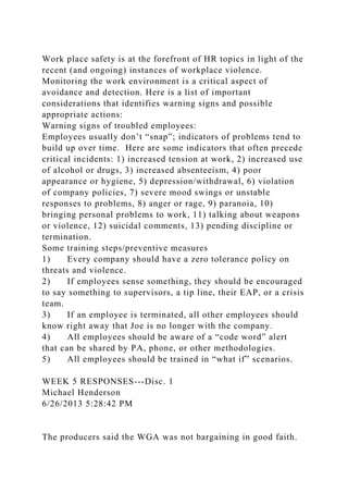 Work place safety is at the forefront of HR topics in light of the
recent (and ongoing) instances of workplace violence.
Monitoring the work environment is a critical aspect of
avoidance and detection. Here is a list of important
considerations that identifies warning signs and possible
appropriate actions:
Warning signs of troubled employees:
Employees usually don’t “snap”; indicators of problems tend to
build up over time. Here are some indicators that often precede
critical incidents: 1) increased tension at work, 2) increased use
of alcohol or drugs, 3) increased absenteeism, 4) poor
appearance or hygiene, 5) depression/withdrawal, 6) violation
of company policies, 7) severe mood swings or unstable
responses to problems, 8) anger or rage, 9) paranoia, 10)
bringing personal problems to work, 11) talking about weapons
or violence, 12) suicidal comments, 13) pending discipline or
termination.
Some training steps/preventive measures
1) Every company should have a zero tolerance policy on
threats and violence.
2) If employees sense something, they should be encouraged
to say something to supervisors, a tip line, their EAP, or a crisis
team.
3) If an employee is terminated, all other employees should
know right away that Joe is no longer with the company.
4) All employees should be aware of a “code word” alert
that can be shared by PA, phone, or other methodologies.
5) All employees should be trained in “what if” scenarios.
WEEK 5 RESPONSES---Disc. 1
Michael Henderson
6/26/2013 5:28:42 PM
The producers said the WGA was not bargaining in good faith.
 