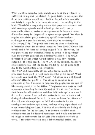 What did they mean by that, and do you think the evidence is
sufficient to support the claim? In good faith, to me, means that
these two entities should have dealt with each other honestly
and fairly in regards to the current contract. According to the
book “Good-faith bargaining means that proposals are matched
with counterproposals and that both parties make every
reasonable effort to arrive at an agreement. It does not mean
that either party is compelled to agree to a proposal. Nor does it
require that either party make any specific concessions
(although as a practical matter, some may be necessary)”
(Dessler pg.276). The producers were the ones withholding
information about the revenue increases from 2000-2006 so that
would make for them not acting in good faith. However, the
two parties had met numerous times to come to an agreement
over the current contract and nothing was done. The WGA
threatened strikes which would further delay any feasible
outcome. It is two sided. The WGA, in my opinion, has more
of a reason to say that the producers did not act in good faith
due to the withholding of information.
The WGA did eventually strike. What tactics could the
producers have used to fight back once the strike began? What
tactics do you think the WGA used? “A strike is a withdrawal
of labor” (Dessler pg.281). The strike in question is an
economic strike. I assume in this case the producers are sort of
like management over the WGA. “Employers can make several
responses when they become the object of a strike. One is to
shut down the affected area and thus halt their operations until
the strike is over. A second alternative is to contract out work
during the duration of the strike in order to blunt the effects of
the strike on the employer. A third alternative is for the
employer to continue operations, perhaps using supervisors and
other nonstriking workers. A fourth alternative is the hiring of
replacements for the strikers. In an economic strike, such
replacements can be deemed permanent and would not have to
be let go to make room for strikers who decided to return to
work. If the strike were an unfair labor practice strike, the
 