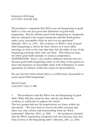 Instructor DeYoung
6/27/2013 4:26:06 AM
The producer’s argument that WGA was not bargaining in good
faith is a fair one just given the definition of good faith
bargaining. Dessler defines good faith bargaining as “proposals
that are matched with counter-proposals and that both parties
make every reasonable effort to arrive at an agreement”
(Dessler, 2011, p. 276). The evidence of WGA’s lack of good
faith bargaining is shown by their silence at 6 cross table
meetings as well as the time that they left the table of one of the
bargaining meetings after only one hour. This behavior does
not show good faith attempts to reach a compromise.
SUPPOSITION: There is no conflict different between the two
because good faith bargaining refers to the duty of the parties to
meet and negotiate at reasonable times with willingness to reach
agreement on matters within the scope of representation.
Do you feel the bold content above is sufficiently measurable to
assess good faith bargaining?
David Teeter
6/26/2013 6:42:31 PM
1. The producers said the WGA was not bargaining in good
faith. What did they mean by that, and do you think the
evidence is sufficient to support the claim?
The two groups had met for negotiations six times within no
movement. “We have had six across the table sessions and
there was only silence and stonewalling from the WGA
leadership” (Dessler, 2011, p. 288). “… the producers claimed
that the WGA negotiation committee left one meeting after less
than an hour at the bargaining table” (Dessler, 2011, p. 288).
 