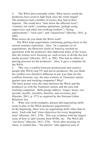2. The WGA did eventually strike. What tactics could the
producers have used to fight back once the strike began?
The producers had a number of tactics they had at their
deposal. The could have “shut down the affected Area”;
“contract out work”; continue operations, perhaps using
supervisors and other non-striking workers”; “hiring
replacements”; “lock outs”; and “injunctions” (Dessler, 2011, p.
280).
What tactics do you think the WGA used?
The WGA kept negotiations continuing getting closer to the
current contract expiration. Also, “in a separate set of
negotiations, the Directors Guild of America reached an
agreement with the producers that addressed many of the issues
that the writers were focusing on, such as how to divide the new
media income” (Dessler, 2011, p. 288) This had an effect of
placing pressure on the producers. Also, it gave a template for
the WGA.
3. This was a conflict between professional and creative
people (the WGA) and TV and movie producers. Do you think
the conflict was therefore different in any way than are the
conflicts between, say, the auto workers or Teamsters unions
against auto and trucking companies? Why?
The basic points were the same between the WGA and the
producers as with the Teamsters unions and the auto and
trucking companies. Both groups address “wages, hours, rest
periods, layoffs, transfers, benefits, and severance pay”
(Dessler, 2011, p. 277) as required by the National Labor
Relations Act.
4. What role (with examples, please) did negotiating skills
seem to play in the WGA-producers negotiations?
In the beginning, there were no negotiating skills other than to
meet. Each side had “clear objectives for every bargaining
item” (Dessler, 2011, 278). This was evidence with the largest
issue of how to split income from DVDs, etc. The WGA did
“not hurry” (Dessler, 2011, 278). “Even after meeting six
times, it seemed that , “the parties” only apparent area of
 