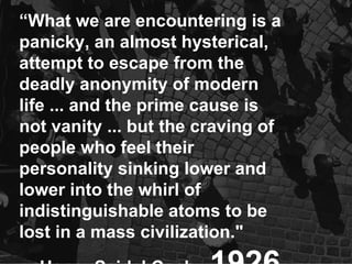 “ What we are encountering is a panicky, an almost hysterical, attempt to escape from the deadly anonymity of modern life ... and the prime cause is not vanity ... but the craving of people who feel their personality sinking lower and lower into the whirl of indistinguishable atoms to be lost in a mass civilization." - Henry Seidel Canby  1926 