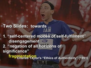 Two Slides:  towards ... 1. “self-centered modes of self-fulfilment”   disengagement  2. “negation of all horizons of significance” fragmentation   Charles Taylor's “Ethics of Authenticity” (1991) ‏ 