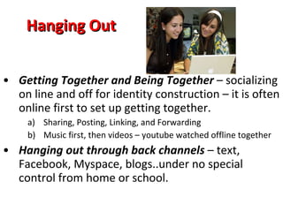 Hanging Out Getting Together and Being Together  – socializing on line and off for identity construction – it is often online first to set up getting together. Sharing, Posting, Linking, and Forwarding Music first, then videos – youtube watched offline together Hanging out through back channels  – text, Facebook, Myspace, blogs..under no special control from home or school. 