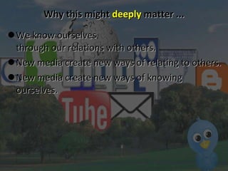 Why this might  deeply  matter ... We know ourselves  through our relations with others.  New media create new ways of relating to others. New media create new ways of knowing ourselves. 