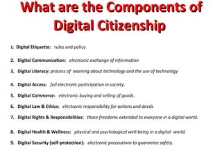 What are the Components of Digital Citizenship  1 .  Digital Etiquette:    rules and policy 2.   Digital Communication:     electronic exchange of information 3.   Digital Literacy:  process of  learning about technology and the use of technology 4.   Digital Access:     full electronic participation in society.   5.   Digital Commerce:     electronic buying and selling of goods .  6.   Digital Law & Ethics:     electronic responsibility for actions and deeds  7.   Digital Rights & Responsibilities:     those freedoms extended to everyone in a digital world. 8.   Digital Health & Wellness:     physical and psychological well-being in a digital  world. 9.   Digital Security (self-protection):     electronic precautions to guarantee safety.  