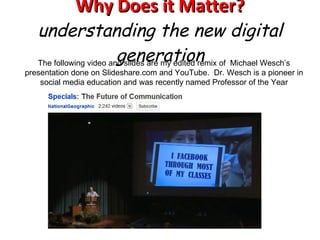 Why Does it Matter? understanding the new digital generation The following video and slides are my edited remix of  Michael Wesch’s presentation done on Slideshare.com and YouTube.  Dr. Wesch is a pioneer in social media education and was recently named Professor of the Year 