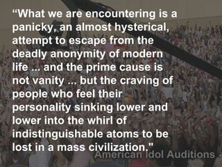 “ What we are encountering is a panicky, an almost hysterical, attempt to escape from the deadly anonymity of modern life ... and the prime cause is not vanity ... but the craving of people who feel their personality sinking lower and lower into the whirl of indistinguishable atoms to be lost in a mass civilization." 
