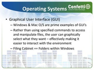 Operating SystemsGraphical User Interface (GUI)Windows & Mac O/S are prime examples of GUI’sRather than using specified commands to access and manipulate files, the user can graphically select what they want – effectively making it easier to interact with the environmentFiling Cabinet == Folders within Windows