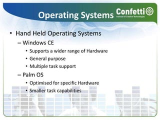 Operating SystemsHand Held Operating SystemsWindows CESupports a wider range of HardwareGeneral purposeMultiple task supportPalm OSOptimised for specific HardwareSmaller task capabilities