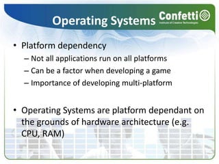 Operating SystemsPlatform dependencyNot all applications run on all platformsCan be a factor when developing a gameImportance of developing multi-platformOperating Systems are platform dependant on the grounds of hardware architecture (e.g. CPU, RAM)
