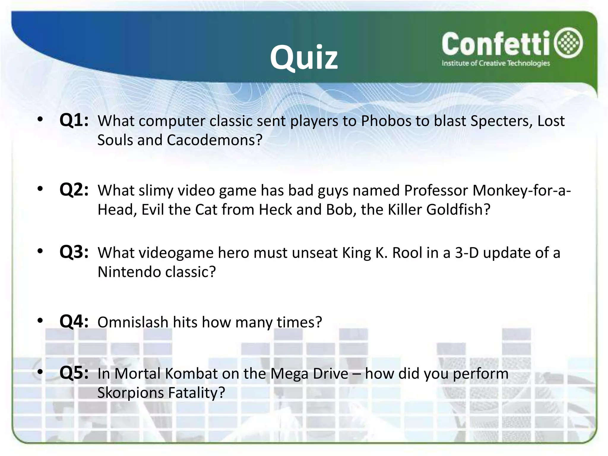 QuizQ1:What computer classic sent players to Phobos to blast Specters, Lost 	Souls and Cacodemons?Q2:What slimy video game has bad guys named Professor Monkey-for-a-	Head, Evil the Cat from Heck and Bob, the Killer Goldfish?Q3:What videogame hero must unseat King K. Rool in a 3-D update of a 	Nintendo classic?Q4:Omnislash hits how many times?Q5:In Mortal Kombat on the Mega Drive – how did you perform  	Skorpions Fatality?