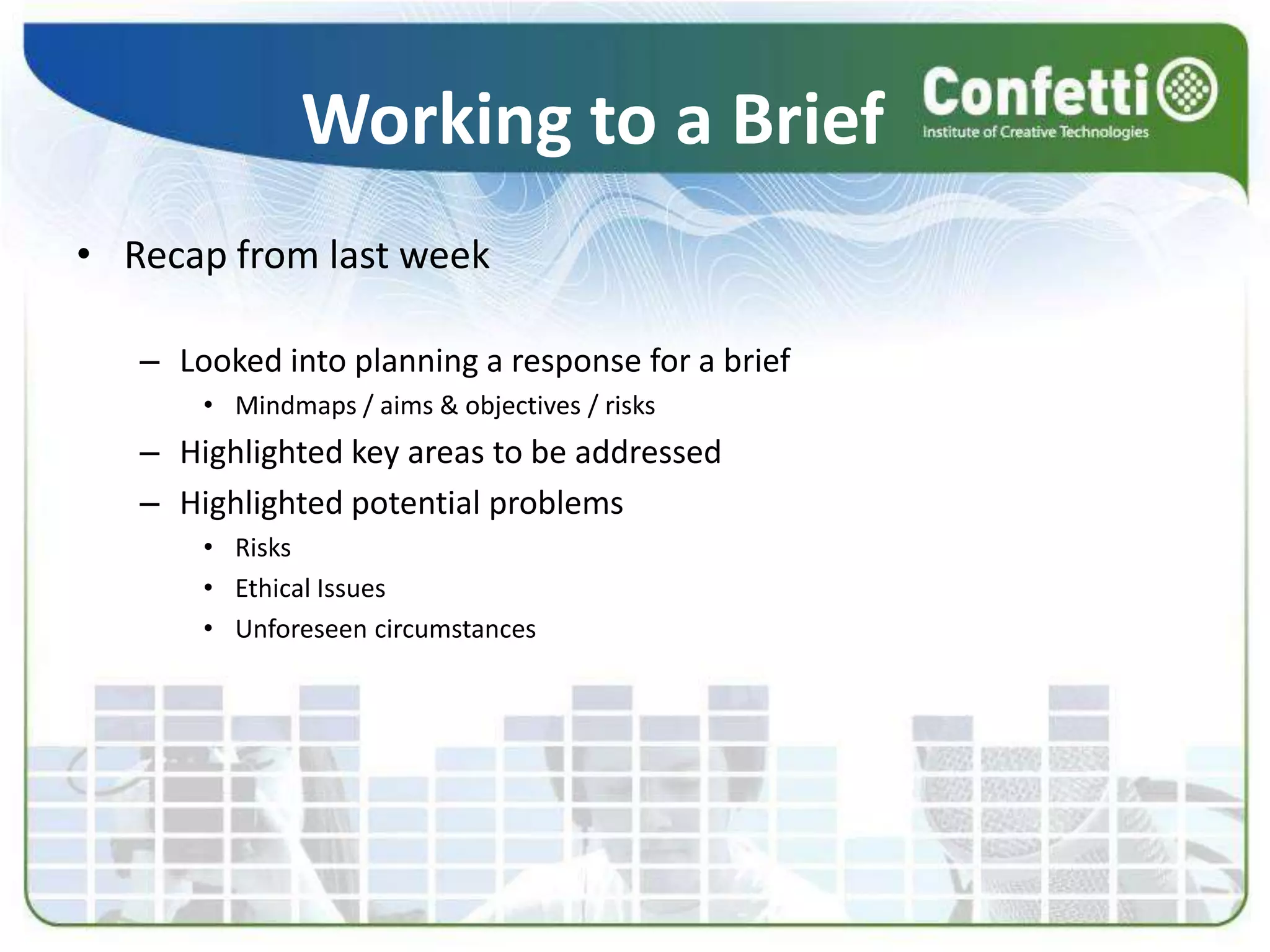 Working to a BriefRecap from last weekLooked into planning a response for a briefMindmaps / aims & objectives / risksHighlighted key areas to be addressedHighlighted potential problemsRisksEthical IssuesUnforeseen circumstances