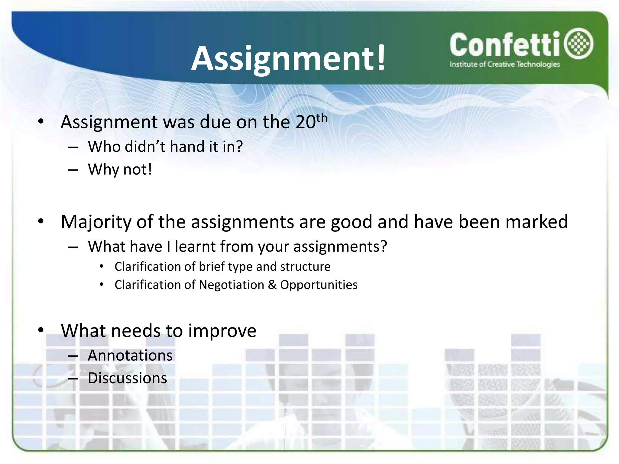 Assignment!Assignment was due on the 20thWho didn’t hand it in?Why not!Majority of the assignments are good and have been markedWhat have I learnt from your assignments?Clarification of brief type and structureClarification of Negotiation & OpportunitiesWhat needs to improveAnnotationsDiscussions