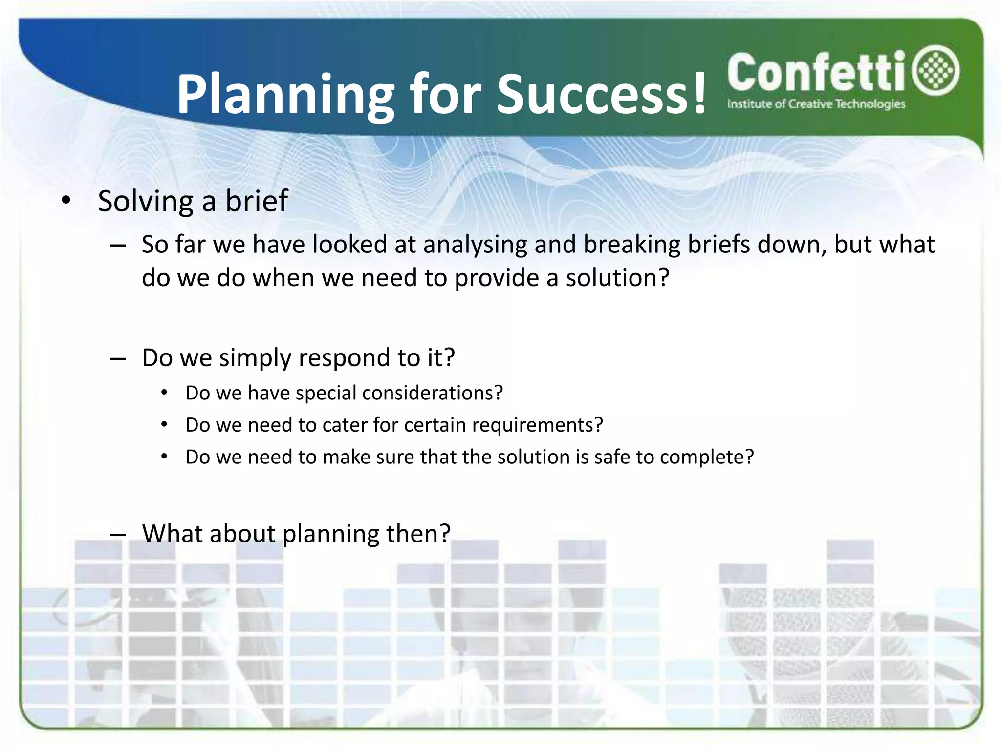 Planning for Success!Solving a briefSo far we have looked at analysing and breaking briefs down, but what do we do when we need to provide a solution?Do we simply respond to it?Do we have special considerations?Do we need to cater for certain requirements?Do we need to make sure that the solution is safe to complete?What about planning then?