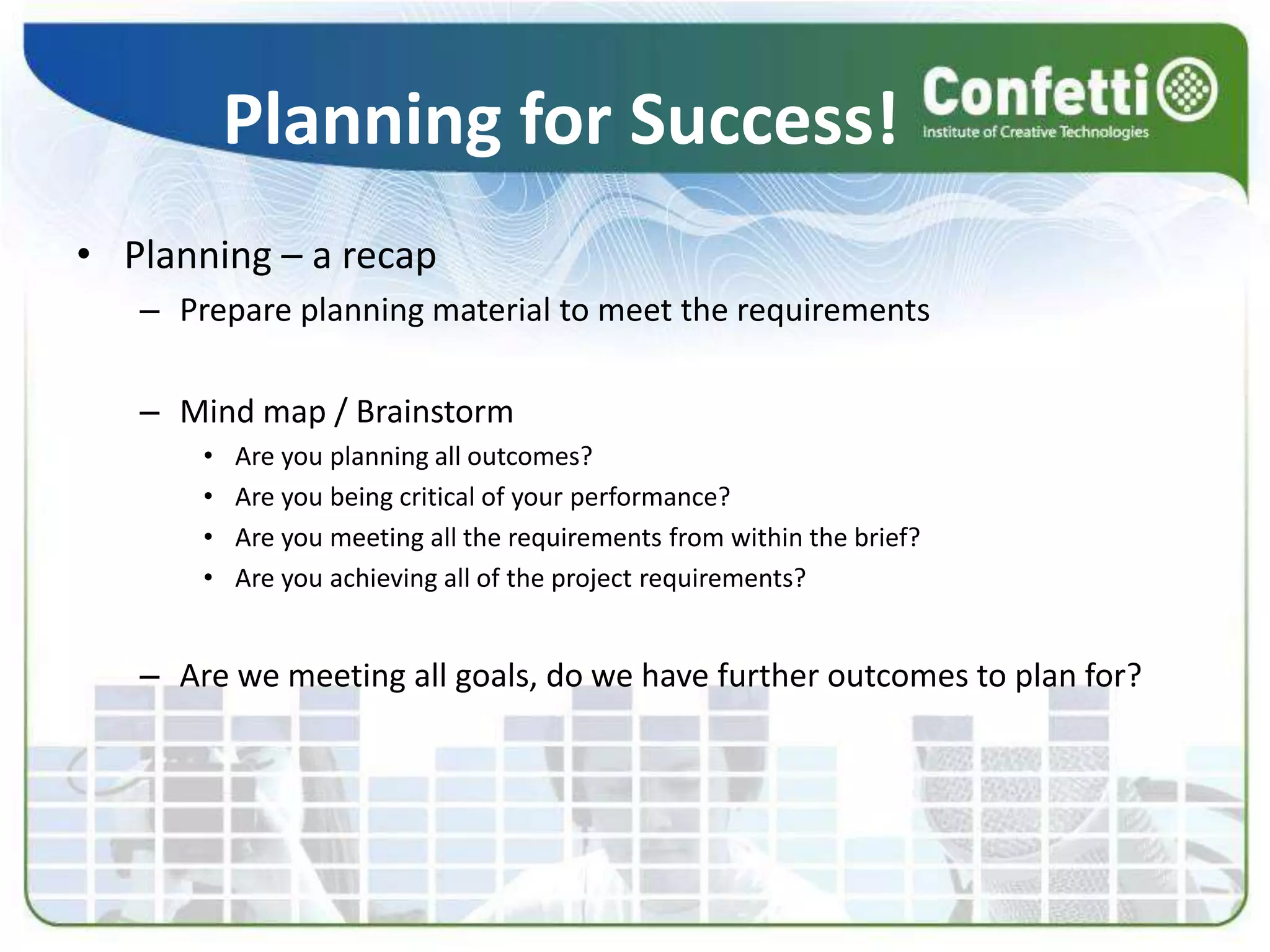 Planning for Success!Planning – a recapPrepare planning material to meet the requirementsMind map / BrainstormAre you planning all outcomes?Are you being critical of your performance?Are you meeting all the requirements from within the brief?Are you achieving all of the project requirements?Are we meeting all goals, do we have further outcomes to plan for?