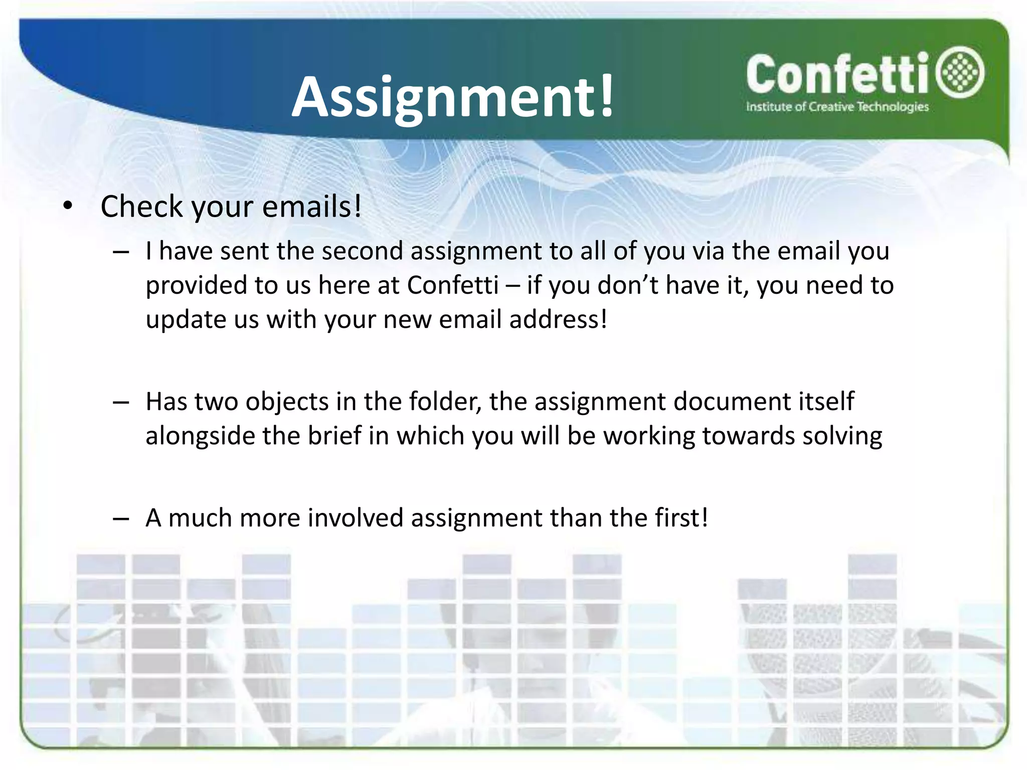Assignment!Check your emails!I have sent the second assignment to all of you via the email you provided to us here at Confetti – if you don’t have it, you need to update us with your new email address!Has two objects in the folder, the assignment document itself alongside the brief in which you will be working towards solvingA much more involved assignment than the first!