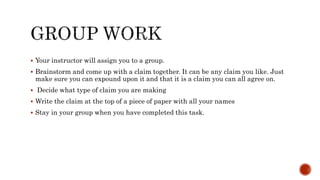  Your instructor will assign you to a group.
 Brainstorm and come up with a claim together. It can be any claim you like. Just
make sure you can expound upon it and that it is a claim you can all agree on.
 Decide what type of claim you are making
 Write the claim at the top of a piece of paper with all your names
 Stay in your group when you have completed this task.
 