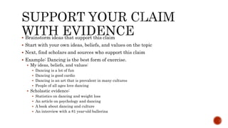  Brainstorm ideas that support this claim
 Start with your own ideas, beliefs, and values on the topic
 Next, find scholars and sources who support this claim
 Example: Dancing is the best form of exercise.
 My ideas, beliefs, and values:
 Dancing is a lot of fun
 Dancing is good cardio
 Dancing is an art that is prevalent in many cultures
 People of all ages love dancing
 Scholastic evidence:
 Statistics on dancing and weight loss
 An article on psychology and dancing
 A book about dancing and culture
 An interview with a 81 year-old ballerina
 