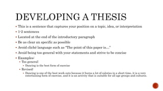  This is a sentence that captures your position on a topic, idea, or interpretation
 1-2 sentences
 Located at the end of the introductory paragraph
 Be as clear an specific as possible
 Avoid cliché language such as “The point of this paper is…”
 Avoid being too general with your statements and strive to be concise
 Examples:
 Too general:
 Dancing is the best form of exercise
 Revised:
 Dancing is one of the best work outs because it burns a lot of calories in a short time, it is a very
entertaining form of exercise, and it is an activity that is suitable for all age groups and cultures.
 