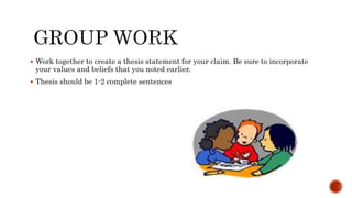  Work together to create a thesis statement for your claim. Be sure to incorporate
your values and beliefs that you noted earlier.
 Thesis should be 1-2 complete sentences
 