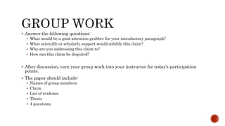  Answer the following questions:
 What would be a good attention grabber for your introductory paragraph?
 What scientific or scholarly support would solidify this claim?
 Who are you addressing this claim to?
 How can this claim be disputed?
 After discussion, turn your group work into your instructor for today’s participation
points.
 The paper should include:
 Names of group members
 Claim
 List of evidence
 Thesis
 4 questions
 