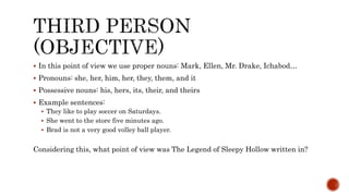  In this point of view we use proper nouns: Mark, Ellen, Mr. Drake, Ichabod…
 Pronouns: she, her, him, her, they, them, and it
 Possessive nouns: his, hers, its, their, and theirs
 Example sentences:
 They like to play soccer on Saturdays.
 She went to the store five minutes ago.
 Brad is not a very good volley ball player.
Considering this, what point of view was The Legend of Sleepy Hollow written in?
 