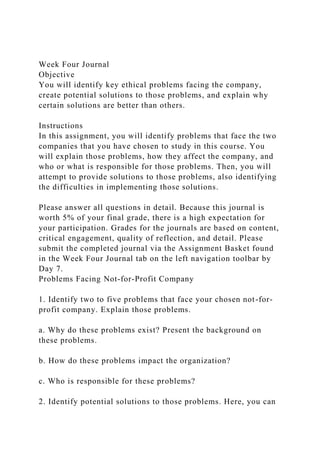 Week Four Journal
Objective
You will identify key ethical problems facing the company,
create potential solutions to those problems, and explain why
certain solutions are better than others.
Instructions
In this assignment, you will identify problems that face the two
companies that you have chosen to study in this course. You
will explain those problems, how they affect the company, and
who or what is responsible for those problems. Then, you will
attempt to provide solutions to those problems, also identifying
the difficulties in implementing those solutions.
Please answer all questions in detail. Because this journal is
worth 5% of your final grade, there is a high expectation for
your participation. Grades for the journals are based on content,
critical engagement, quality of reflection, and detail. Please
submit the completed journal via the Assignment Basket found
in the Week Four Journal tab on the left navigation toolbar by
Day 7.
Problems Facing Not-for-Profit Company
1. Identify two to five problems that face your chosen not-for-
profit company. Explain those problems.
a. Why do these problems exist? Present the background on
these problems.
b. How do these problems impact the organization?
c. Who is responsible for these problems?
2. Identify potential solutions to those problems. Here, you can
 