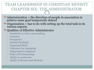 TEAM LEADERSHIP IN CHRISTIAN MINISTY
CHAPTER SIX: THE ADMINISTRATOR
Administration = the direction of people in association to
achieve some goal temporarily shared
Organization = has to do with setting up the total task in its
various aspects
Qualities of Effective Administrator
 Sensitivity to One’s surrounding
 Curiosity
 Perspective
 Mental Flexibility
 Organized Mind
 Tolerance for Ambiguity
 Independent Judgment
 Pride of Workmanship
 Ability to synthesize
 Ability to Reason and Abstract
 