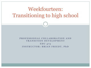 Weekfourteen:
Transitioning to high school

PROFESSIONAL COLLABORATION AND
TRANSITION DEVELOPMENT
EDU 475
INSTRUCTOR: BRIAN FRIEDT, PhD

 